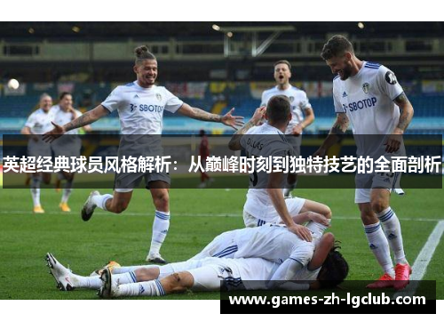 英超经典球员风格解析：从巅峰时刻到独特技艺的全面剖析