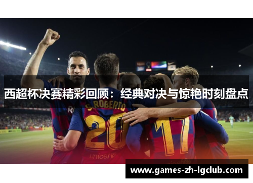 西超杯决赛精彩回顾:经典对决与惊艳时刻盘点 西超杯决赛精彩回顾:经典对决与惊艳时刻盘点