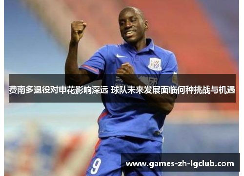 费南多退役对申花影响深远 球队未来发展面临何种挑战与机遇