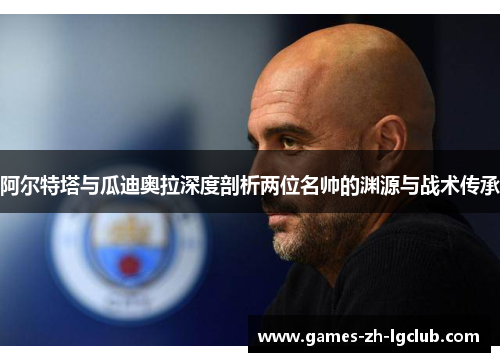 阿尔特塔与瓜迪奥拉深度剖析两位名帅的渊源与战术传承