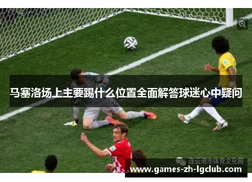马塞洛场上主要踢什么位置全面解答球迷心中疑问 马塞洛场上主要踢什么位置全面解答球迷心中疑问