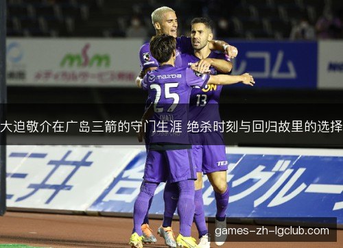 大迫敬介在广岛三箭的守门生涯 绝杀时刻与回归故里的选择